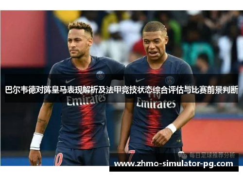 巴尔韦德对阵皇马表现解析及法甲竞技状态综合评估与比赛前景判断
