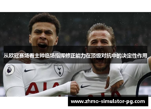 从欧冠赛场看主帅临场指挥修正能力在顶级对抗中的决定性作用 从欧冠赛场看主帅临场指挥修正能力在顶级对抗中的决定性作用