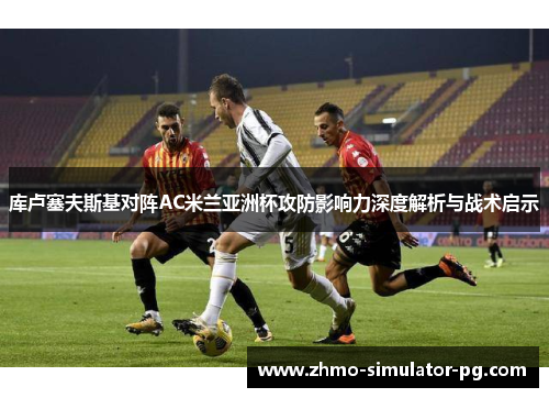 库卢塞夫斯基对阵AC米兰亚洲杯攻防影响力深度解析与战术启示