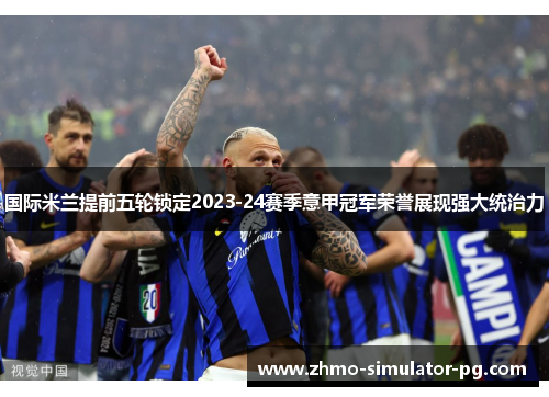 国际米兰提前五轮锁定2023-24赛季意甲冠军荣誉展现强大统治力