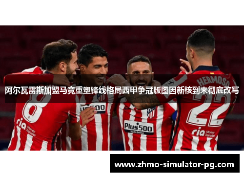 阿尔瓦雷斯加盟马竞重塑锋线格局西甲争冠版图因新核到来彻底改写 阿尔瓦雷斯加盟马竞重塑锋线格局西甲争冠版图因新核到来彻底改写